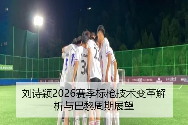 刘诗颖2026赛季标枪技术变革解析与巴黎周期展望